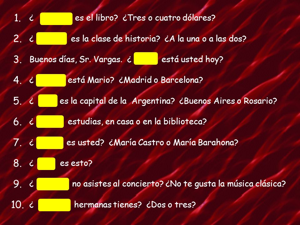 1. ¿ Cuánto es el libro ¿Tres o cuatro dólares 2. ¿ Cuándo es la clase de historia ¿A la una o a las dos