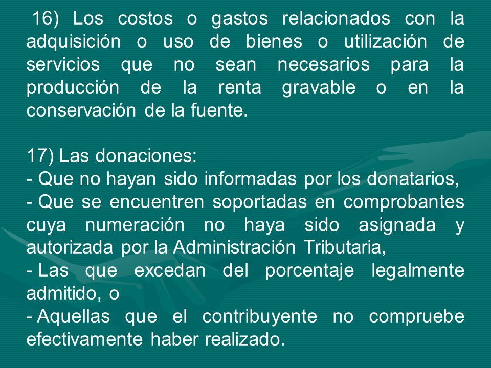 16) Los costos o gastos relacionados con la adquisición o uso de bienes o utilización de servicios que no sean necesarios para la producción de la renta gravable o en la conservación de la fuente.