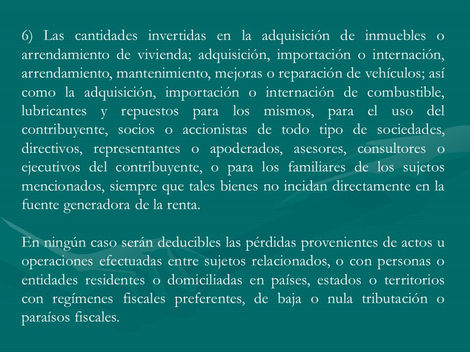6) Las cantidades invertidas en la adquisición de inmuebles o arrendamiento de vivienda; adquisición, importación o internación, arrendamiento, mantenimiento, mejoras o reparación de vehículos; así como la adquisición, importación o internación de combustible, lubricantes y repuestos para los mismos, para el uso del contribuyente, socios o accionistas de todo tipo de sociedades, directivos, representantes o apoderados, asesores, consultores o ejecutivos del contribuyente, o para los familiares de los sujetos mencionados, siempre que tales bienes no incidan directamente en la fuente generadora de la renta.