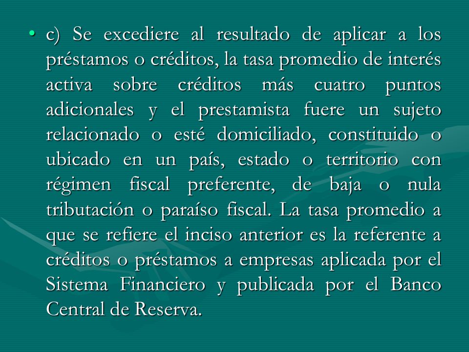 c) Se excediere al resultado de aplicar a los préstamos o créditos, la tasa promedio de interés activa sobre créditos más cuatro puntos adicionales y el prestamista fuere un sujeto relacionado o esté domiciliado, constituido o ubicado en un país, estado o territorio con régimen fiscal preferente, de baja o nula tributación o paraíso fiscal.