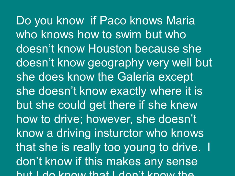 Do you know if Paco knows Maria who knows how to swim but who doesn’t know Houston because she doesn’t know geography very well but she does know the Galeria except she doesn’t know exactly where it is but she could get there if she knew how to drive; however, she doesn’t know a driving insturctor who knows that she is really too young to drive.