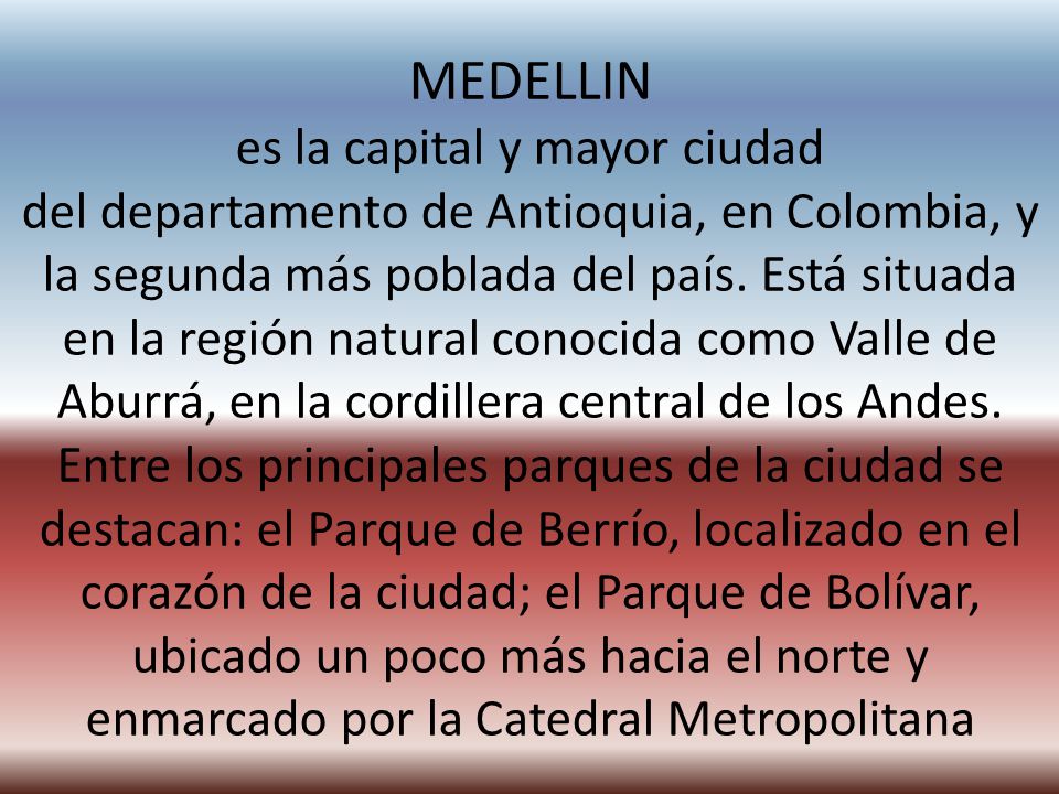 MEDELLIN es la capital y mayor ciudad del departamento de Antioquia, en Colombia, y la segunda más poblada del país. Está situada en la región natural conocida como Valle de Aburrá, en la cordillera central de los Andes.