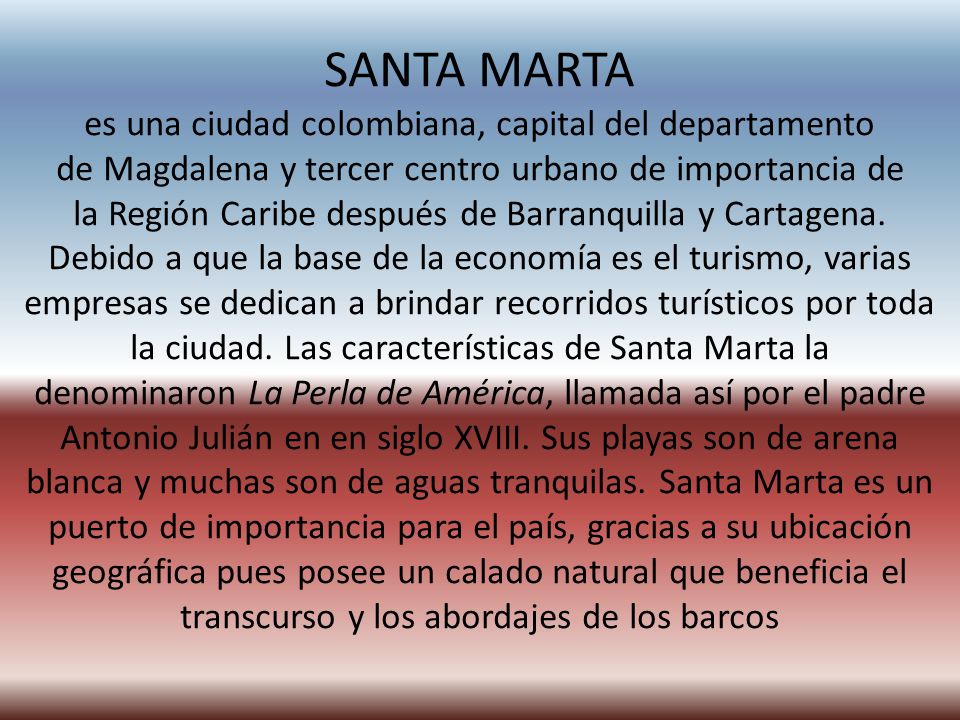 SANTA MARTA es una ciudad colombiana, capital del departamento de Magdalena y tercer centro urbano de importancia de la Región Caribe después de Barranquilla y Cartagena.