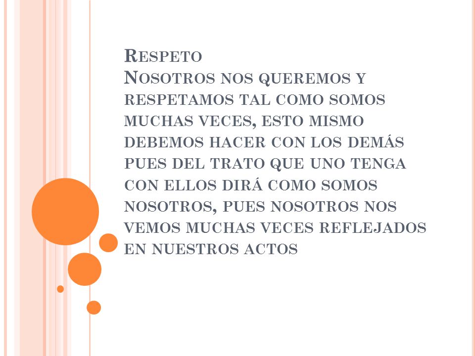 Respeto Nosotros nos queremos y respetamos tal como somos muchas veces, esto mismo debemos hacer con los demás pues del trato que uno tenga con ellos dirá como somos nosotros, pues nosotros nos vemos muchas veces reflejados en nuestros actos