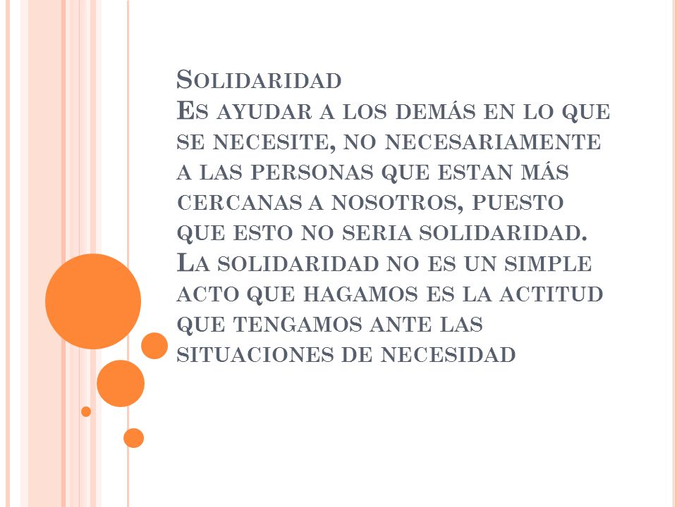 Solidaridad Es ayudar a los demás en lo que se necesite, no necesariamente a las personas que estan más cercanas a nosotros, puesto que esto no seria solidaridad.
