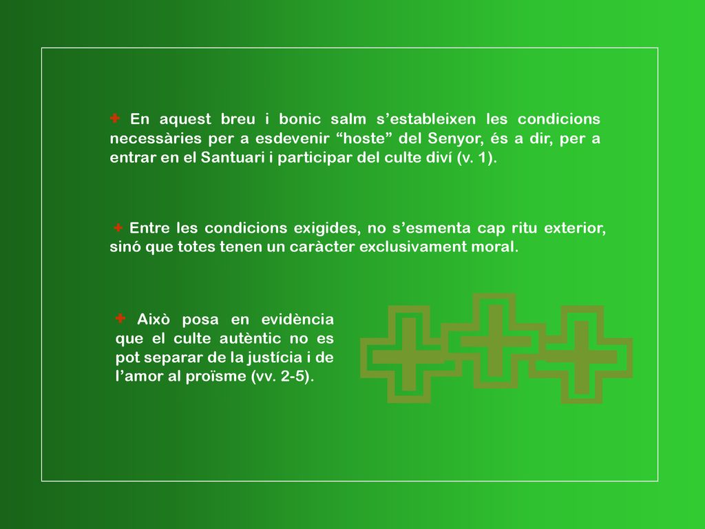 + En aquest breu i bonic salm s’estableixen les condicions necessàries per a esdevenir hoste del Senyor, és a dir, per a entrar en el Santuari i participar del culte diví (v. 1).