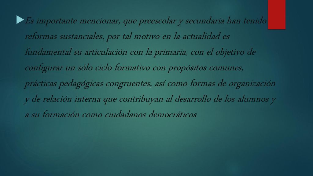 Es importante mencionar, que preescolar y secundaria han tenido reformas sustanciales, por tal motivo en la actualidad es fundamental su articulación con la primaria, con el objetivo de configurar un sólo ciclo formativo con propósitos comunes, prácticas pedagógicas congruentes, así como formas de organización y de relación interna que contribuyan al desarrollo de los alumnos y a su formación como ciudadanos democráticos