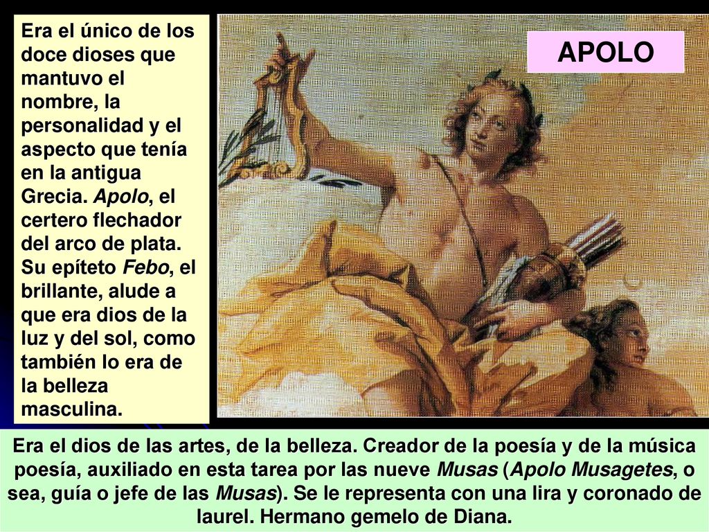 Era el único de los doce dioses que mantuvo el nombre, la personalidad y el aspecto que tenía en la antigua Grecia. Apolo, el certero flechador del arco de plata. Su epíteto Febo, el brillante, alude a que era dios de la luz y del sol, como también lo era de la belleza masculina.