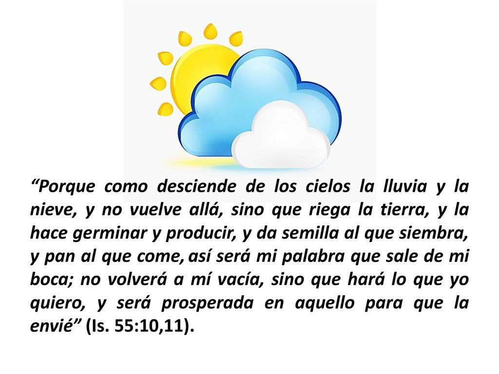 Porque como desciende de los cielos la lluvia y la nieve, y no vuelve allá, sino que riega la tierra, y la hace germinar y producir, y da semilla al que siembra, y pan al que come, así será mi palabra que sale de mi boca; no volverá a mí vacía, sino que hará lo que yo quiero, y será prosperada en aquello para que la envié (Is.