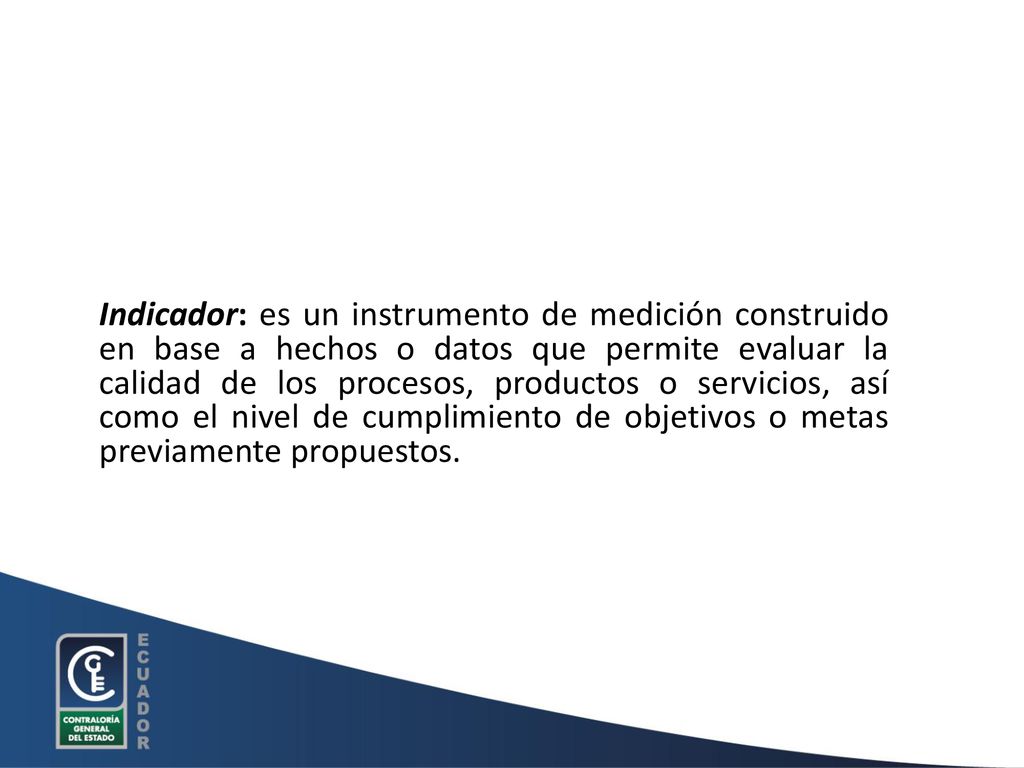 Indicador: es un instrumento de medición construido en base a hechos o datos que permite evaluar la calidad de los procesos, productos o servicios, así como el nivel de cumplimiento de objetivos o metas previamente propuestos.
