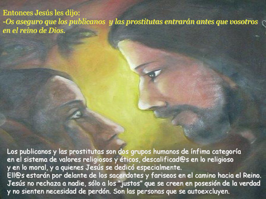 Entonces Jesús les dijo: -Os aseguro que los publicanos y las prostitutas entrarán antes que vosotros en el reino de Dios.