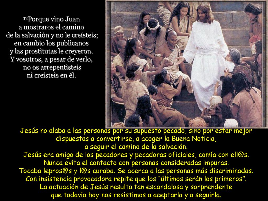 32Porque vino Juan a mostraros el camino de la salvación y no le creísteis; en cambio los publicanos y las prostitutas le creyeron. Y vosotros, a pesar de verlo, no os arrepentisteis ni creísteis en él.
