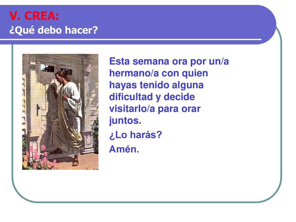V. CREA: ¿Qué debo hacer Esta semana ora por un/a hermano/a con quien hayas tenido alguna dificultad y decide visitarlo/a para orar juntos.