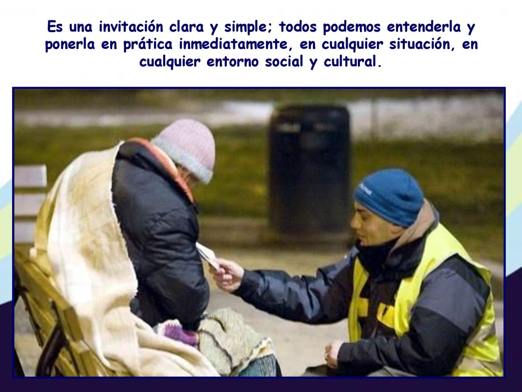 Es una invitación clara y simple; todos podemos entenderla y ponerla en prática inmediatamente, en cualquier situación, en cualquier entorno social y cultural.