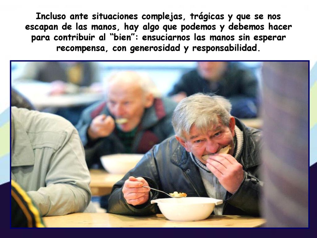 Incluso ante situaciones complejas, trágicas y que se nos escapan de las manos, hay algo que podemos y debemos hacer para contribuir al bien : ensuciarnos las manos sin esperar recompensa, con generosidad y responsabilidad.