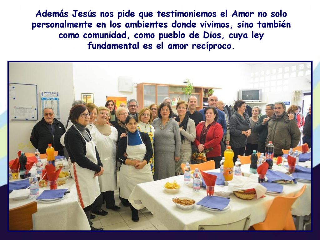 Además Jesús nos pide que testimoniemos el Amor no solo personalmente en los ambientes donde vivimos, sino también como comunidad, como pueblo de Dios, cuya ley fundamental es el amor recíproco.
