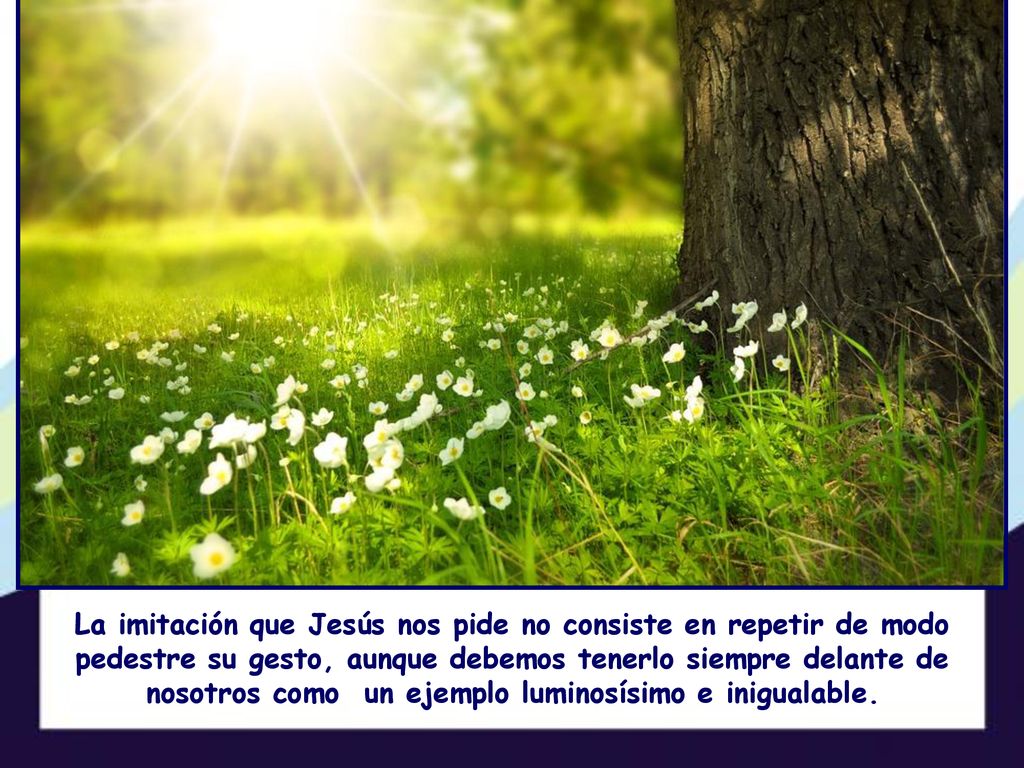 La imitación que Jesús nos pide no consiste en repetir de modo pedestre su gesto, aunque debemos tenerlo siempre delante de nosotros como un ejemplo luminosísimo e inigualable.