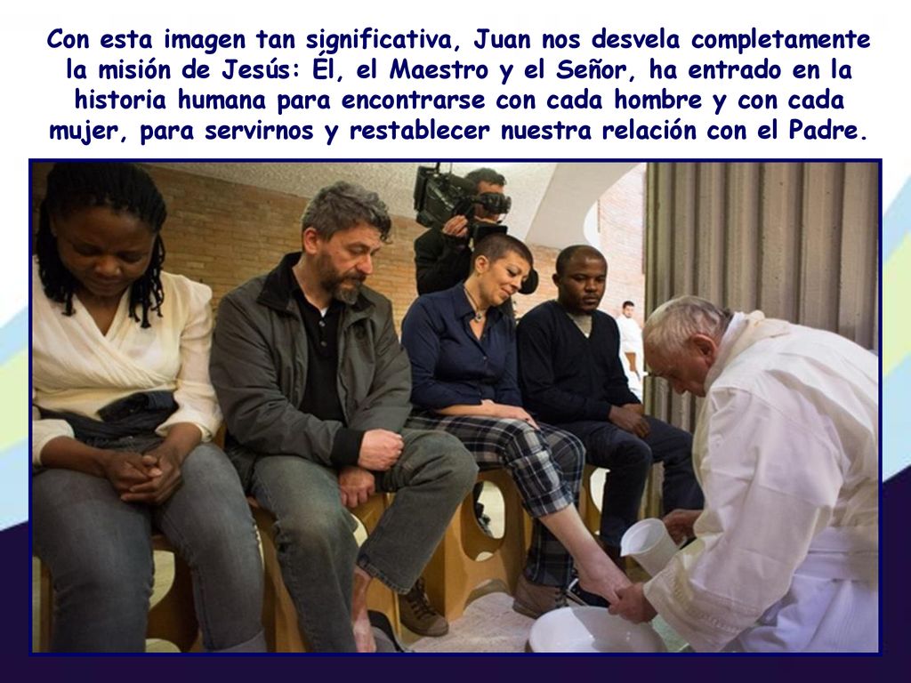 Con esta imagen tan significativa, Juan nos desvela completamente la misión de Jesús: Él, el Maestro y el Señor, ha entrado en la historia humana para encontrarse con cada hombre y con cada mujer, para servirnos y restablecer nuestra relación con el Padre.