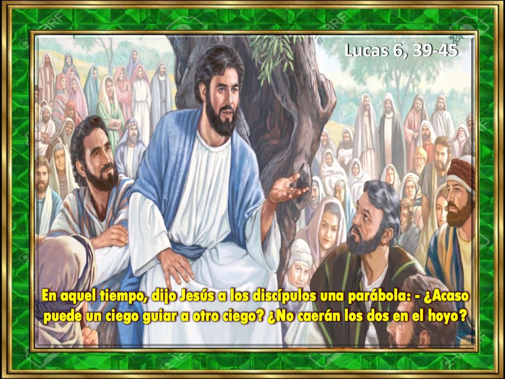 Lucas 6, En aquel tiempo, dijo Jesús a los discípulos una parábola: - ¿Acaso puede un ciego guiar a otro ciego.