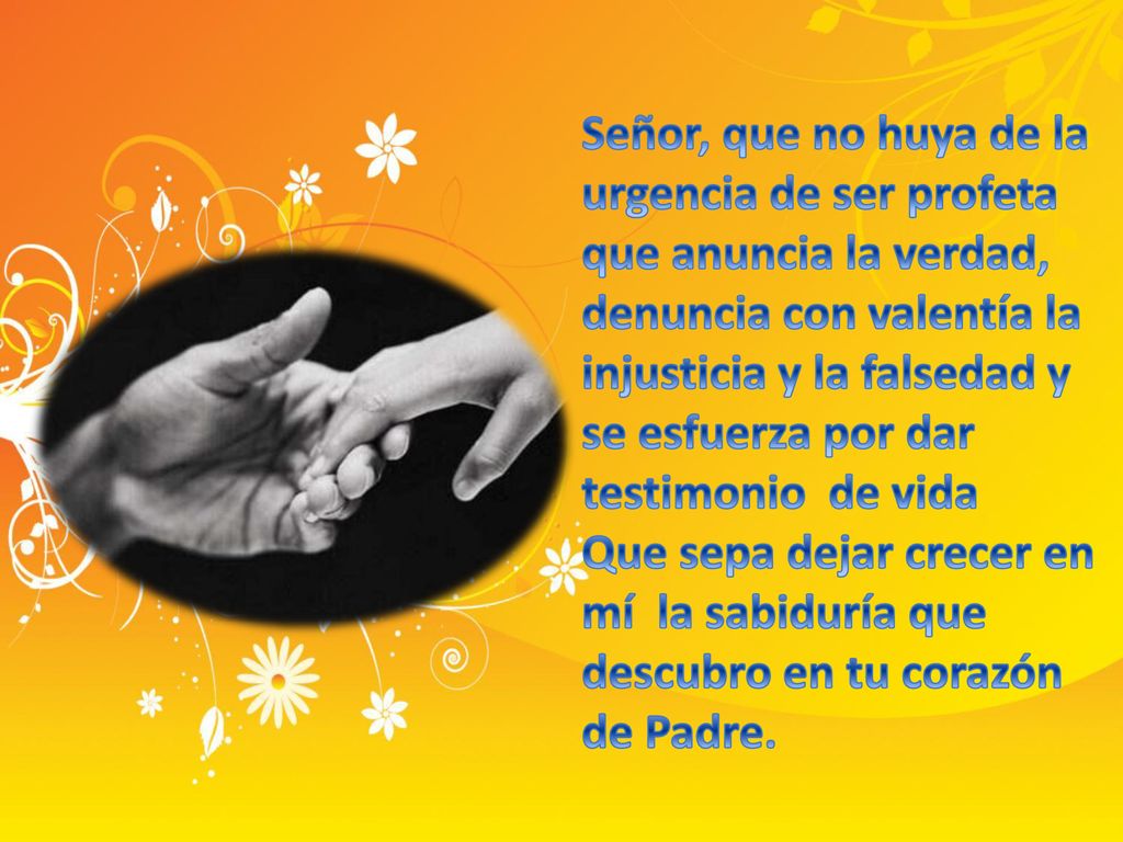 Señor, que no huya de la urgencia de ser profeta que anuncia la verdad, denuncia con valentía la injusticia y la falsedad y se esfuerza por dar testimonio de vida Que sepa dejar crecer en mí la sabiduría que descubro en tu corazón de Padre.