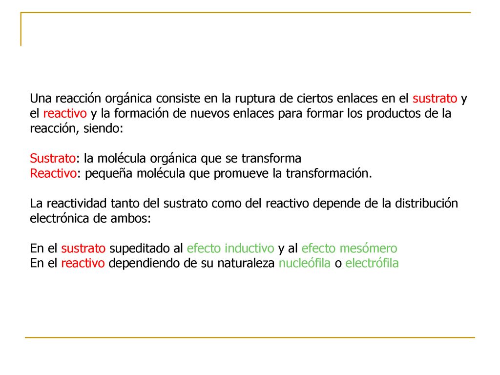 Una reacción orgánica consiste en la ruptura de ciertos enlaces en el sustrato y el reactivo y la formación de nuevos enlaces para formar los productos de la reacción, siendo: Sustrato: la molécula orgánica que se transforma Reactivo: pequeña molécula que promueve la transformación.