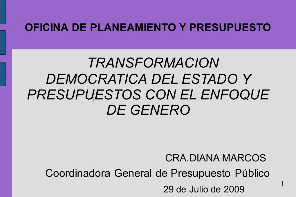 OFICINA DE PLANEAMIENTO Y PRESUPUESTO TRANSFORMACION DEMOCRATICA DEL ESTADO Y PRESUPUESTOS CON EL ENFOQUE DE GENERO CRA.DIANA MARCOS Coordinadora General de Presupuesto Público 29 de Julio de 2009