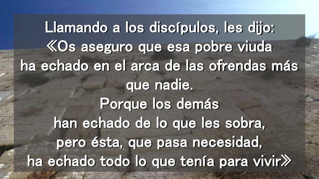 Llamando a los discípulos, les dijo: «Os aseguro que esa pobre viuda ha echado en el arca de las ofrendas más que nadie.