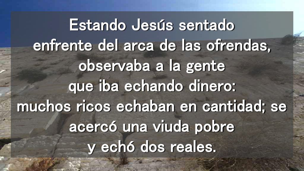 Estando Jesús sentado enfrente del arca de las ofrendas, observaba a la gente que iba echando dinero: muchos ricos echaban en cantidad; se acercó una viuda pobre y echó dos reales.