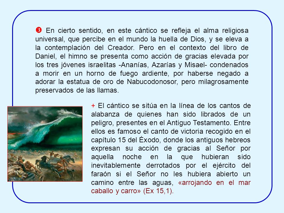  En cierto sentido, en este cántico se refleja el alma religiosa universal, que percibe en el mundo la huella de Dios, y se eleva a la contemplación del Creador. Pero en el contexto del libro de Daniel, el himno se presenta como acción de gracias elevada por los tres jóvenes israelitas -Ananías, Azarías y Misael- condenados a morir en un horno de fuego ardiente, por haberse negado a adorar la estatua de oro de Nabucodonosor, pero milagrosamente preservados de las llamas.