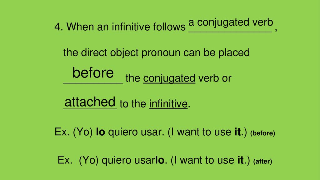4. When an infinitive follows ______________ , the direct object pronoun can be placed __________ the conjugated verb or _________ to the infinitive. Ex. (Yo) lo quiero usar. (I want to use it.) (before) Ex. (Yo) quiero usarlo. (I want to use it.) (after)
