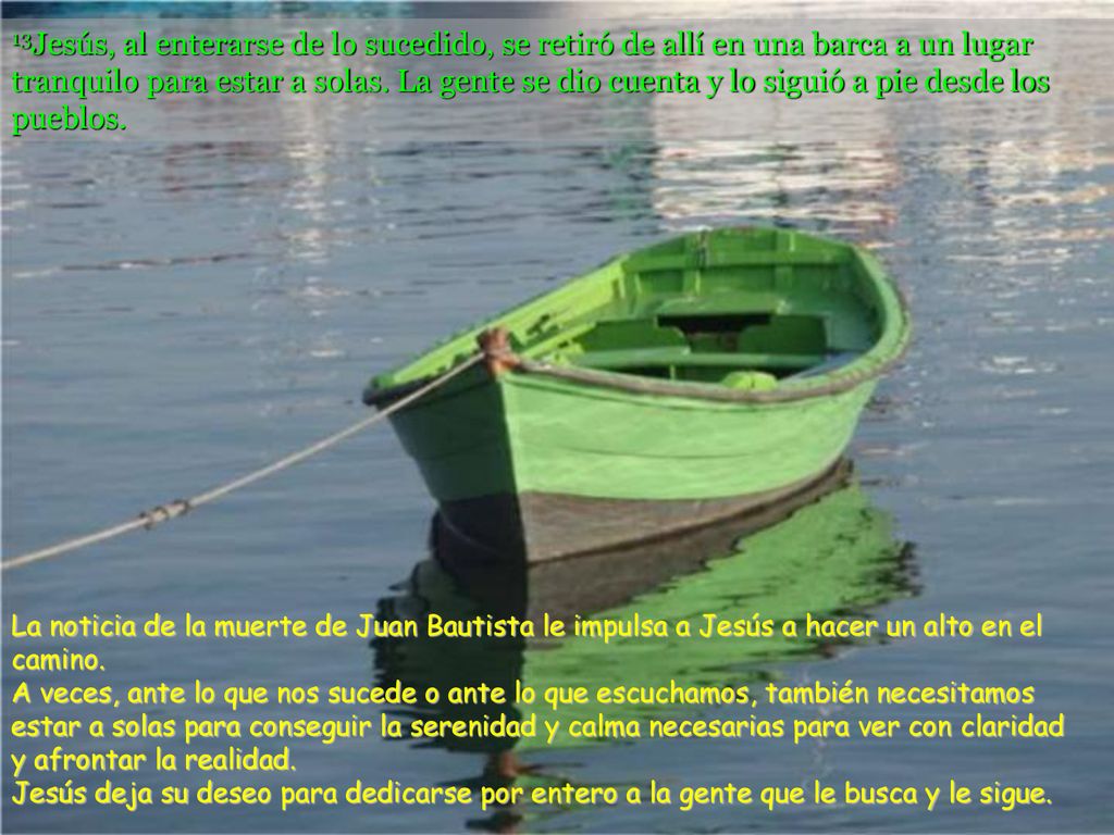 13Jesús, al enterarse de lo sucedido, se retiró de allí en una barca a un lugar tranquilo para estar a solas. La gente se dio cuenta y lo siguió a pie desde los pueblos.