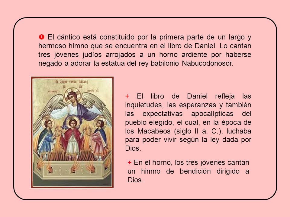  El cántico está constituido por la primera parte de un largo y hermoso himno que se encuentra en el libro de Daniel. Lo cantan tres jóvenes judíos arrojados a un horno ardiente por haberse negado a adorar la estatua del rey babilonio Nabucodonosor.