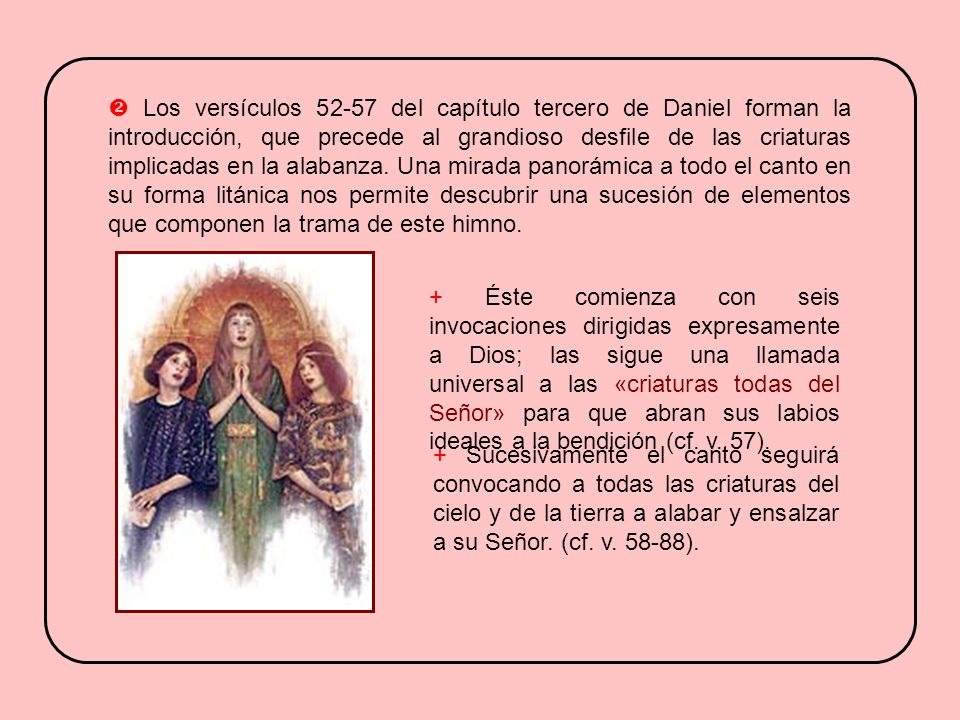  Los versículos del capítulo tercero de Daniel forman la introducción, que precede al grandioso desfile de las criaturas implicadas en la alabanza. Una mirada panorámica a todo el canto en su forma litánica nos permite descubrir una sucesión de elementos que componen la trama de este himno.