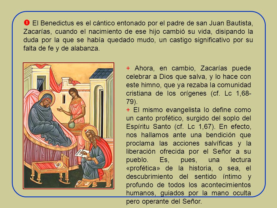 El Benedictus es el cántico entonado por el padre de san Juan Bautista, Zacarías, cuando el nacimiento de ese hijo cambió su vida, disipando la duda por la que se había quedado mudo, un castigo significativo por su falta de fe y de alabanza.