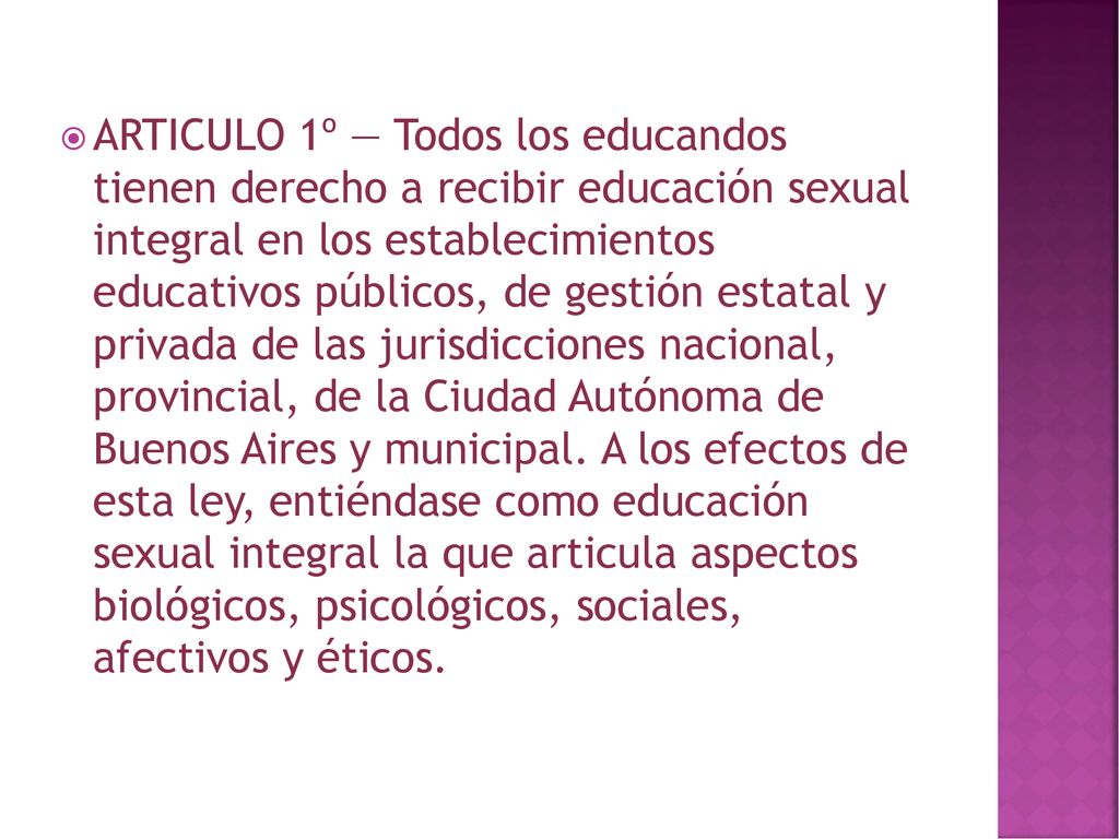 ARTICULO 1º — Todos los educandos tienen derecho a recibir educación sexual integral en los establecimientos educativos públicos, de gestión estatal y privada de las jurisdicciones nacional, provincial, de la Ciudad Autónoma de Buenos Aires y municipal.