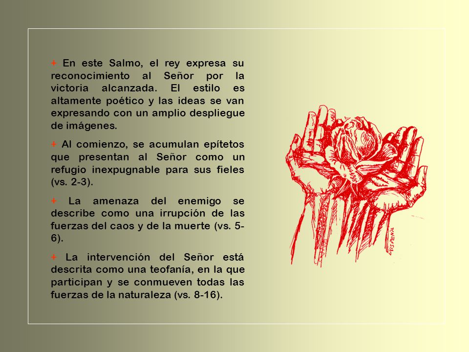 + En este Salmo, el rey expresa su reconocimiento al Señor por la victoria alcanzada. El estilo es altamente poético y las ideas se van expresando con un amplio despliegue de imágenes.