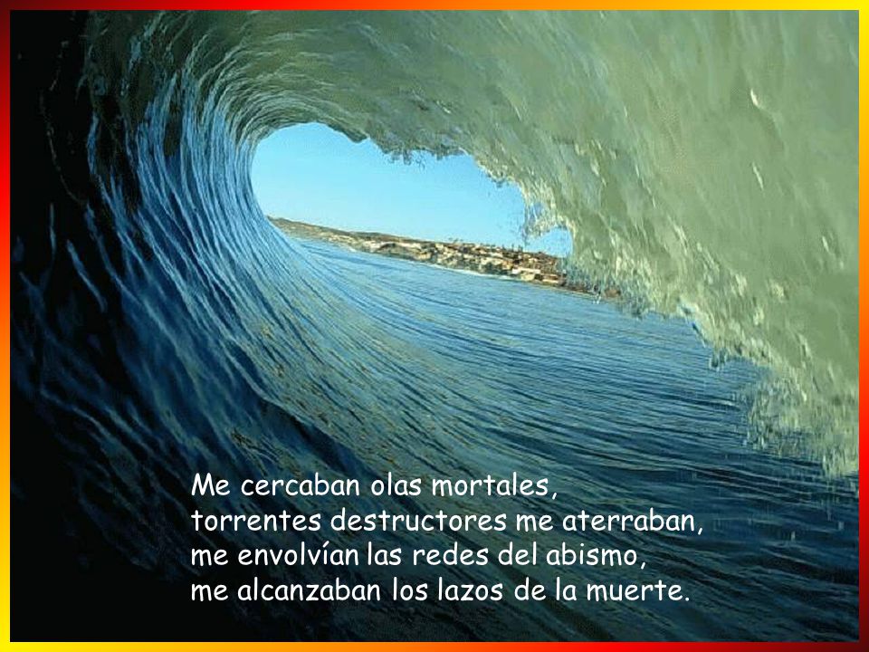 Me cercaban olas mortales, torrentes destructores me aterraban, me envolvían las redes del abismo, me alcanzaban los lazos de la muerte.
