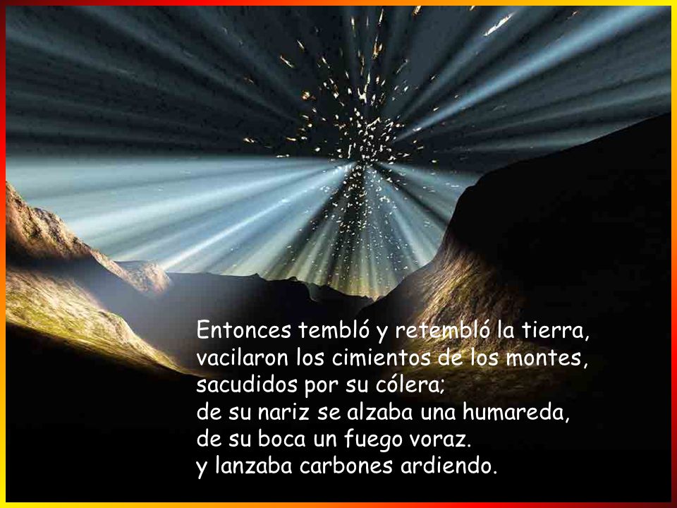 Entonces tembló y retembló la tierra, vacilaron los cimientos de los montes, sacudidos por su cólera; de su nariz se alzaba una humareda, de su boca un fuego voraz.