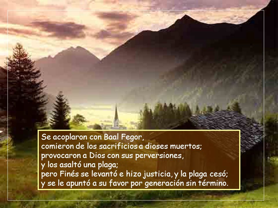 Se acoplaron con Baal Fegor, comieron de los sacrificios a dioses muertos; provocaron a Dios con sus perversiones, y los asaltó una plaga; pero Finés se levantó e hizo justicia, y la plaga cesó; y se le apuntó a su favor por generación sin término.
