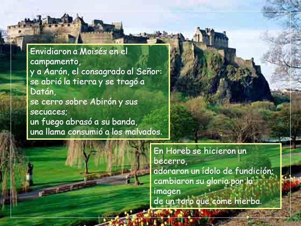 Envidiaron a Moisés en el campamento, y a Aarón, el consagrado al Señor: se abrió la tierra y se tragó a Datán, se cerro sobre Abirón y sus secuaces; un fuego abrasó a su banda, una llama consumió a los malvados.