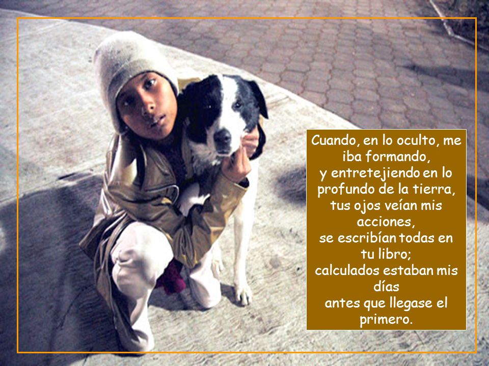 Cuando, en lo oculto, me iba formando, y entretejiendo en lo profundo de la tierra, tus ojos veían mis acciones, se escribían todas en tu libro; calculados estaban mis días antes que llegase el primero.