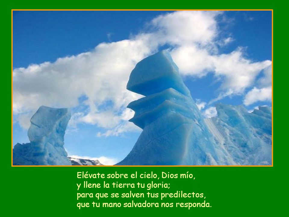 Elévate sobre el cielo, Dios mío, y llene la tierra tu gloria; para que se salven tus predilectos, que tu mano salvadora nos responda.