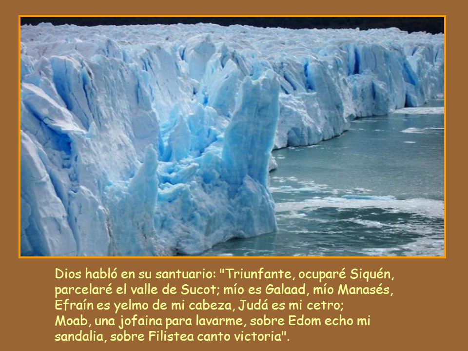 Dios habló en su santuario: Triunfante, ocuparé Siquén, parcelaré el valle de Sucot; mío es Galaad, mío Manasés, Efraín es yelmo de mi cabeza, Judá es mi cetro; Moab, una jofaina para lavarme, sobre Edom echo mi sandalia, sobre Filistea canto victoria .