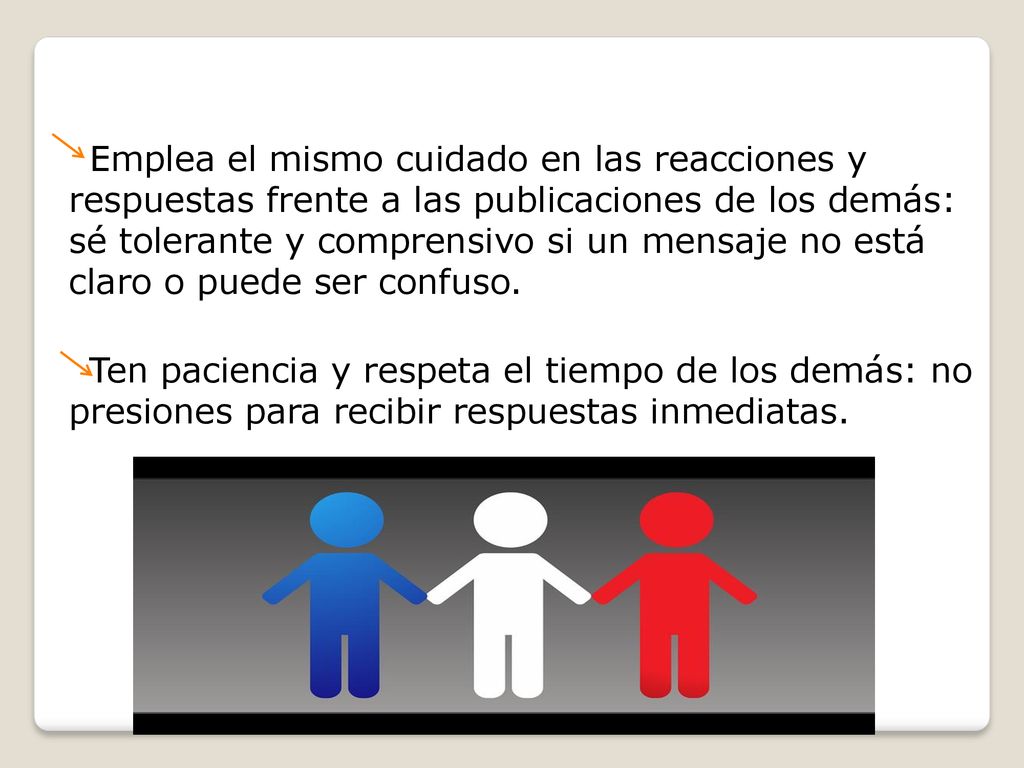 Emplea el mismo cuidado en las reacciones y respuestas frente a las publicaciones de los demás: sé tolerante y comprensivo si un mensaje no está claro o puede ser confuso.