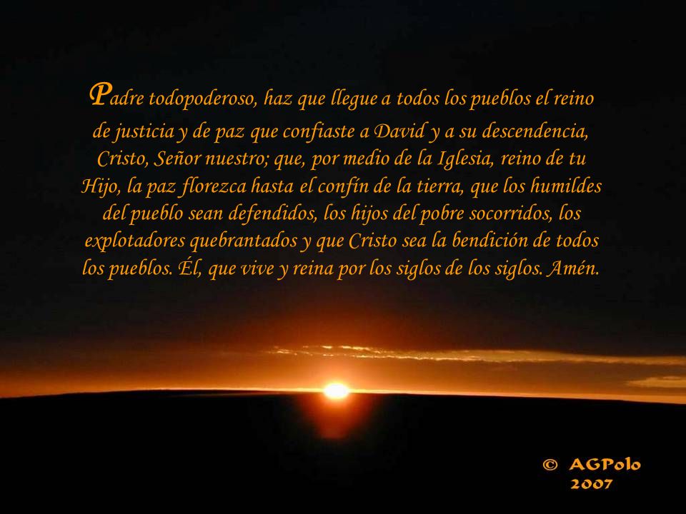 Padre todopoderoso, haz que llegue a todos los pueblos el reino de justicia y de paz que confiaste a David y a su descendencia, Cristo, Señor nuestro; que, por medio de la Iglesia, reino de tu Hijo, la paz florezca hasta el confín de la tierra, que los humildes del pueblo sean defendidos, los hijos del pobre socorridos, los explotadores quebrantados y que Cristo sea la bendición de todos los pueblos.