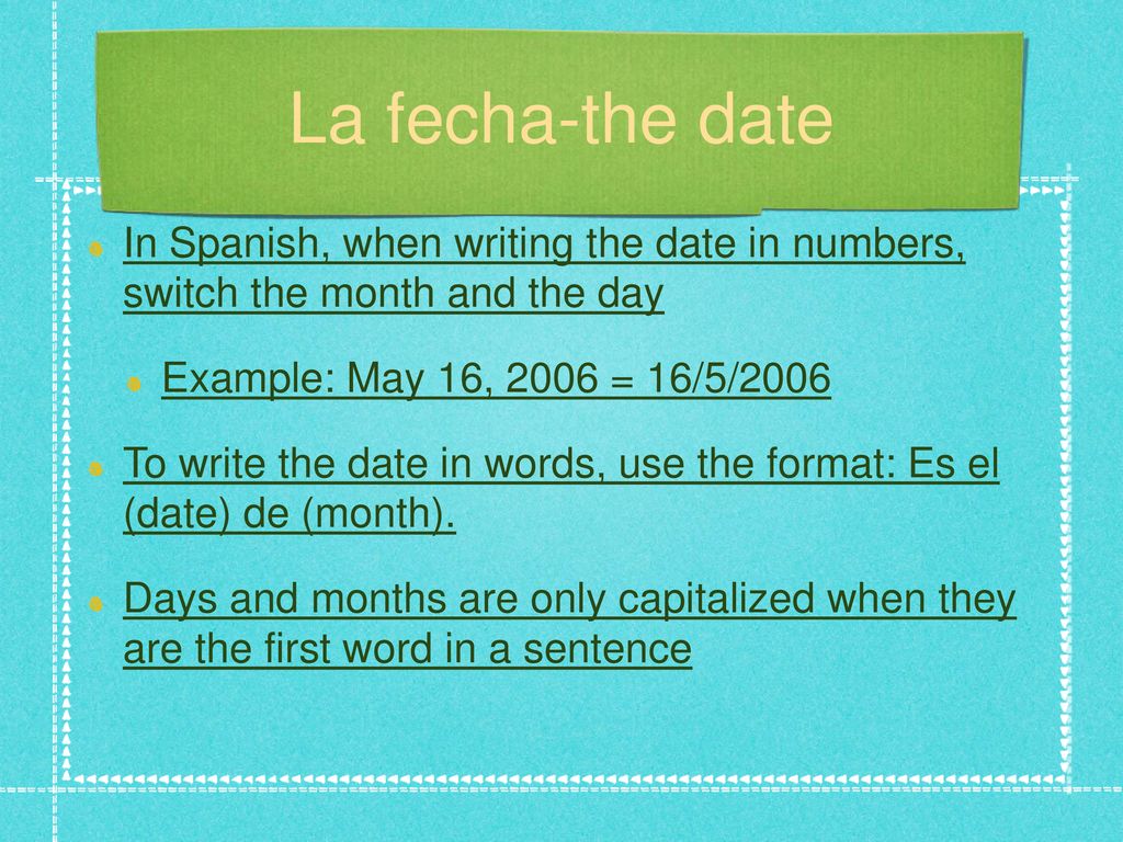 La fecha-the date In Spanish, when writing the date in numbers, switch the month and the day. Example: May 16, 2006 = 16/5/2006.