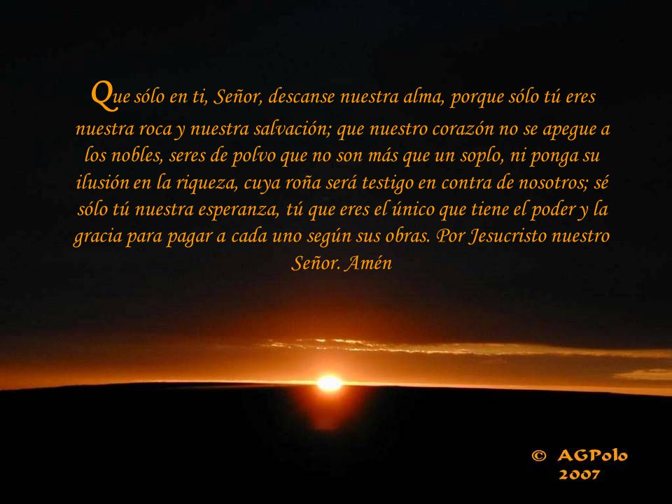 Que sólo en ti, Señor, descanse nuestra alma, porque sólo tú eres nuestra roca y nuestra salvación; que nuestro corazón no se apegue a los nobles, seres de polvo que no son más que un soplo, ni ponga su ilusión en la riqueza, cuya roña será testigo en contra de nosotros; sé sólo tú nuestra esperanza, tú que eres el único que tiene el poder y la gracia para pagar a cada uno según sus obras.