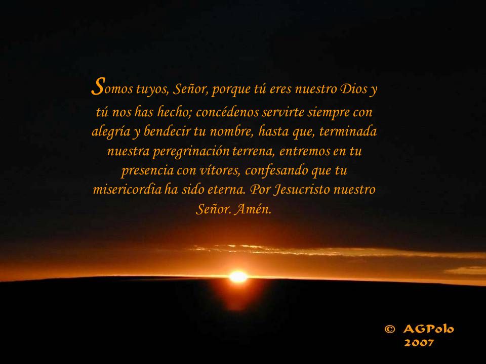 Somos tuyos, Señor, porque tú eres nuestro Dios y tú nos has hecho; concédenos servirte siempre con alegría y bendecir tu nombre, hasta que, terminada nuestra peregrinación terrena, entremos en tu presencia con vítores, confesando que tu misericordia ha sido eterna.