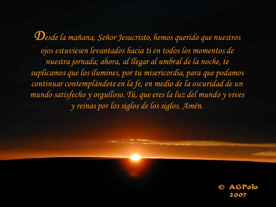 Desde la mañana, Señor Jesucristo, hemos querido que nuestros ojos estuviesen levantados hacia ti en todos los momentos de nuestra jornada; ahora, al llegar al umbral de la noche, te suplicamos que los ilumines, por tu misericordia, para que podamos continuar contemplándote en la fe, en medio de la oscuridad de un mundo satisfecho y orgulloso.