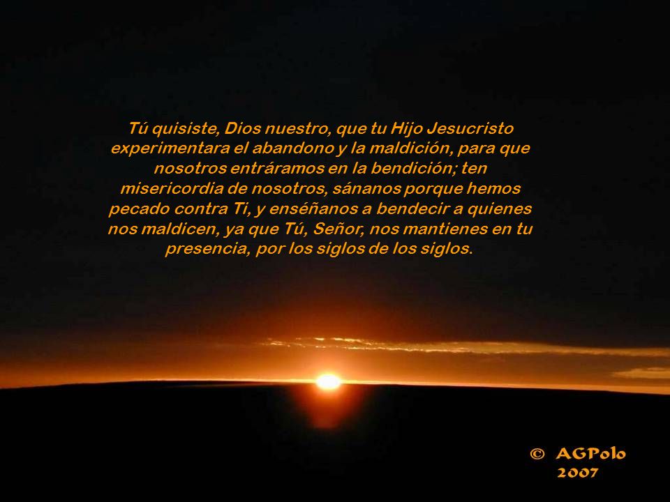 Tú quisiste, Dios nuestro, que tu Hijo Jesucristo experimentara el abandono y la maldición, para que nosotros entráramos en la bendición; ten misericordia de nosotros, sánanos porque hemos pecado contra Ti, y enséñanos a bendecir a quienes nos maldicen, ya que Tú, Señor, nos mantienes en tu presencia, por los siglos de los siglos.